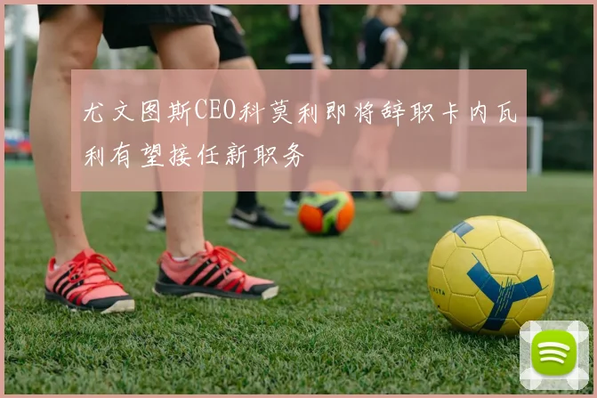 尤文图斯CEO科莫利即将辞职卡内瓦利有望接任新职务