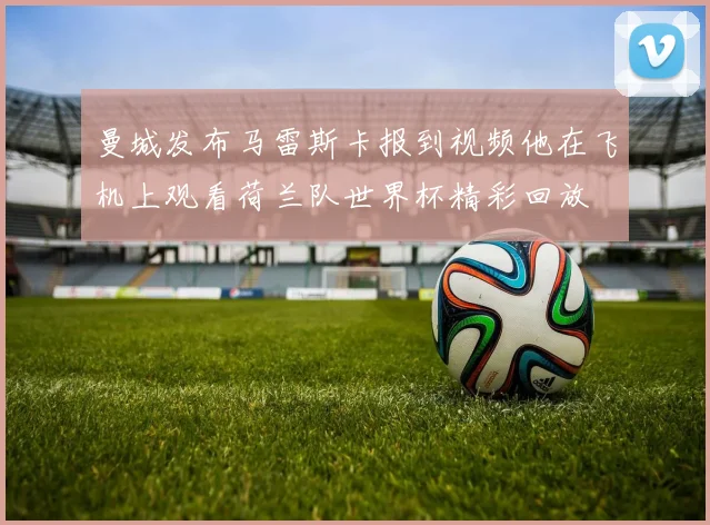 曼城发布马雷斯卡报到视频他在飞机上观看荷兰队世界杯精彩回放