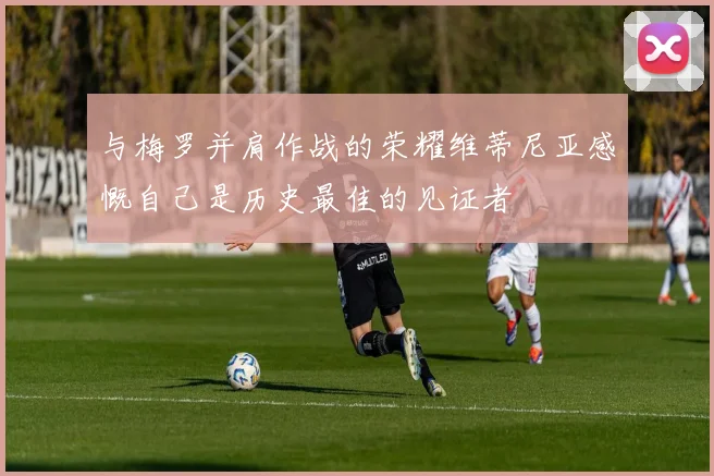 与梅罗并肩作战的荣耀维蒂尼亚感慨自己是历史最佳的见证者