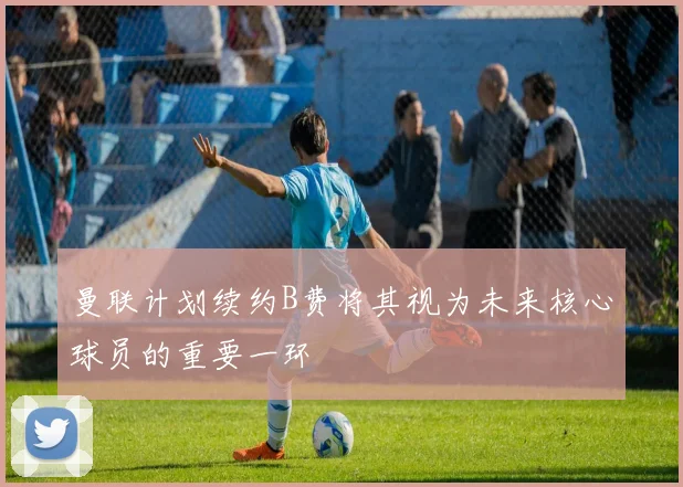 曼联计划续约B费将其视为未来核心球员的重要一环