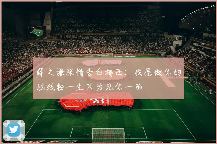 薛之谦深情告白梅西：我愿做你的脑残粉一生只为见你一面