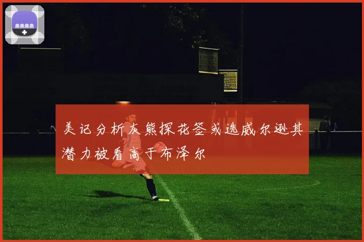 美记分析灰熊探花签或选威尔逊其潜力被看高于布泽尔