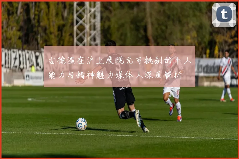 古德温在沪上展现无可挑剔的个人能力与精神魅力媒体人深度解析