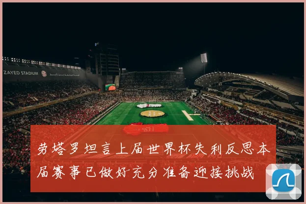 劳塔罗坦言上届世界杯失利反思本届赛事已做好充分准备迎接挑战