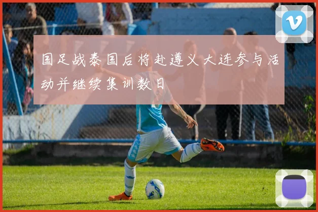 国足战泰国后将赴遵义大连参与活动并继续集训数日