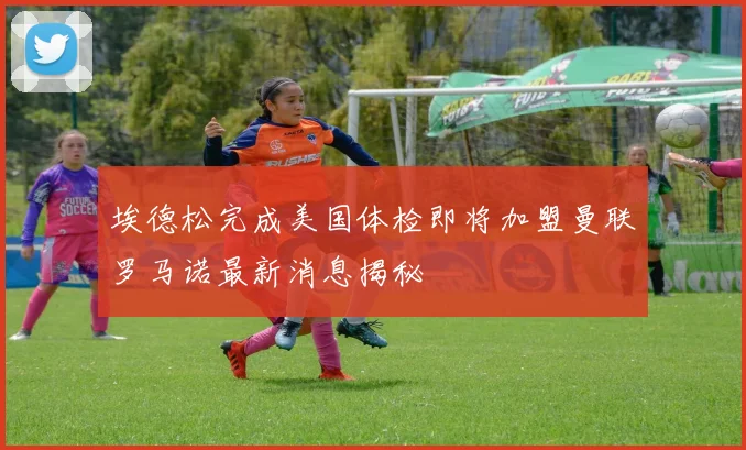 埃德松完成美国体检即将加盟曼联罗马诺最新消息揭秘
