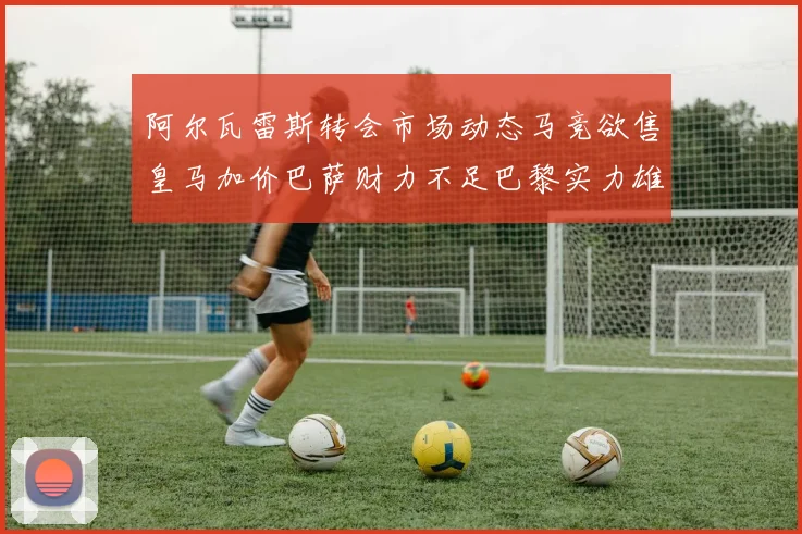 阿尔瓦雷斯转会市场动态马竞欲售皇马加价巴萨财力不足巴黎实力雄厚