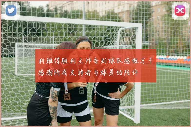 利雅得胜利主帅告别球队感慨万千感谢所有支持者与球员的陪伴