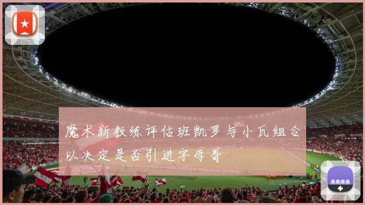 魔术新教练评估班凯罗与小瓦组合以决定是否引进字母哥